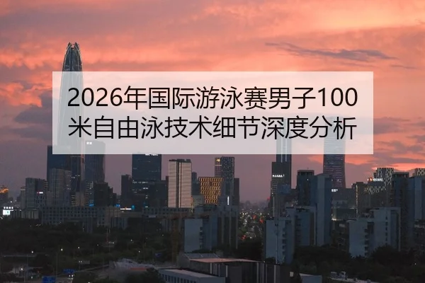 2026年国际游泳赛男子100米自由泳技术细节深度分析