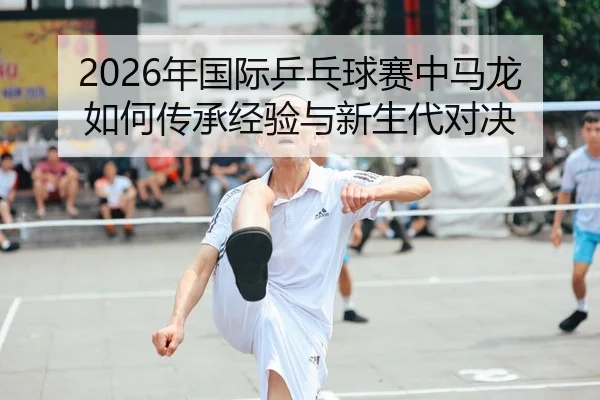 2026年国际乒乓球赛中马龙如何传承经验与新生代对决