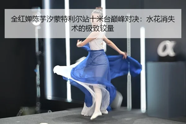 全红婵陈芋汐蒙特利尔站十米台巅峰对决：水花消失术的极致较量
