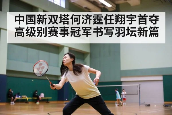 中国新双塔何济霆任翔宇首夺高级别赛事冠军书写羽坛新篇